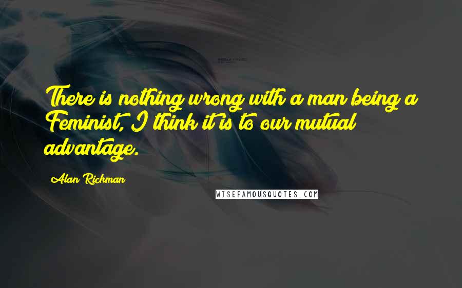 Alan Rickman quotes: There is nothing wrong with a man being a Feminist, I think it is to our mutual advantage.