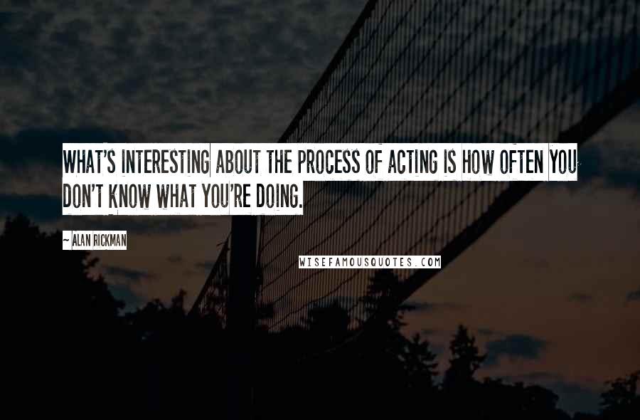 Alan Rickman quotes: What's interesting about the process of acting is how often you don't know what you're doing.