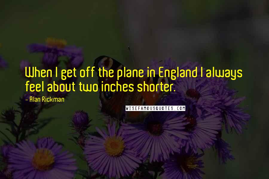 Alan Rickman quotes: When I get off the plane in England I always feel about two inches shorter.