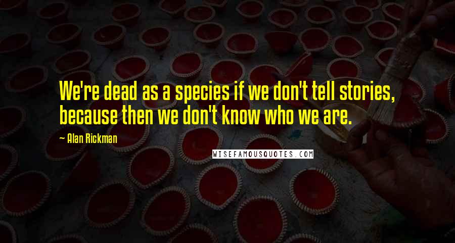 Alan Rickman quotes: We're dead as a species if we don't tell stories, because then we don't know who we are.