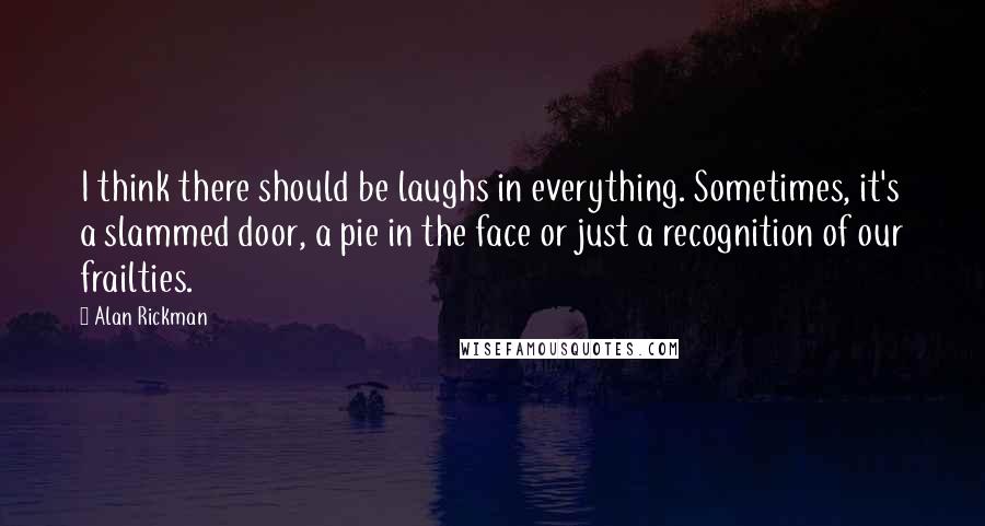 Alan Rickman quotes: I think there should be laughs in everything. Sometimes, it's a slammed door, a pie in the face or just a recognition of our frailties. Alan Rickman quotes: I think there should be laughs in everything. Sometimes, it's a slammed door, a pie in the face or just a recognition of our frailties.
