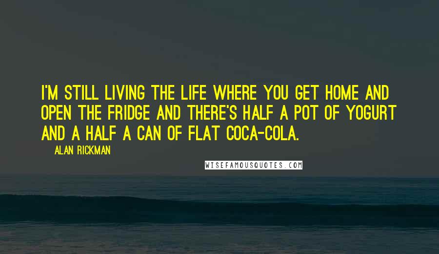 Alan Rickman quotes: I'm still living the life where you get home and open the fridge and there's half a pot of yogurt and a half a can of flat Coca-Cola. Alan Rickman quotes: I'm still living the life where you get home and open the fridge and there's half a pot of yogurt and a half a can of flat Coca-Cola.