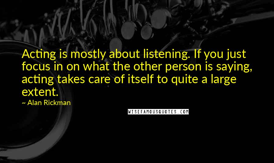 Alan Rickman quotes: Acting is mostly about listening. If you just focus in on what the other person is saying, acting takes care of itself to quite a large extent.