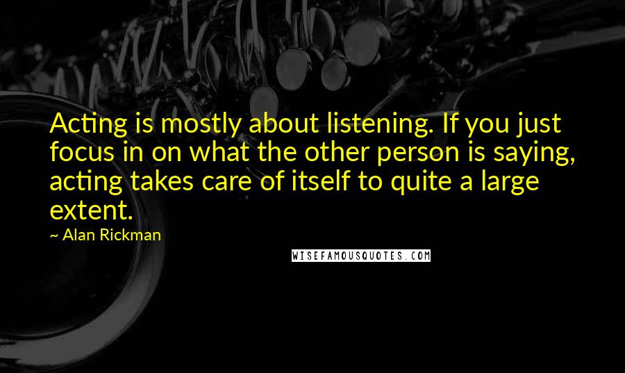 Alan Rickman quotes: Acting is mostly about listening. If you just focus in on what the other person is saying, acting takes care of itself to quite a large extent. Alan Rickman quotes: Acting is mostly about listening. If you just focus in on what the other person is saying, acting takes care of itself to quite a large extent.
