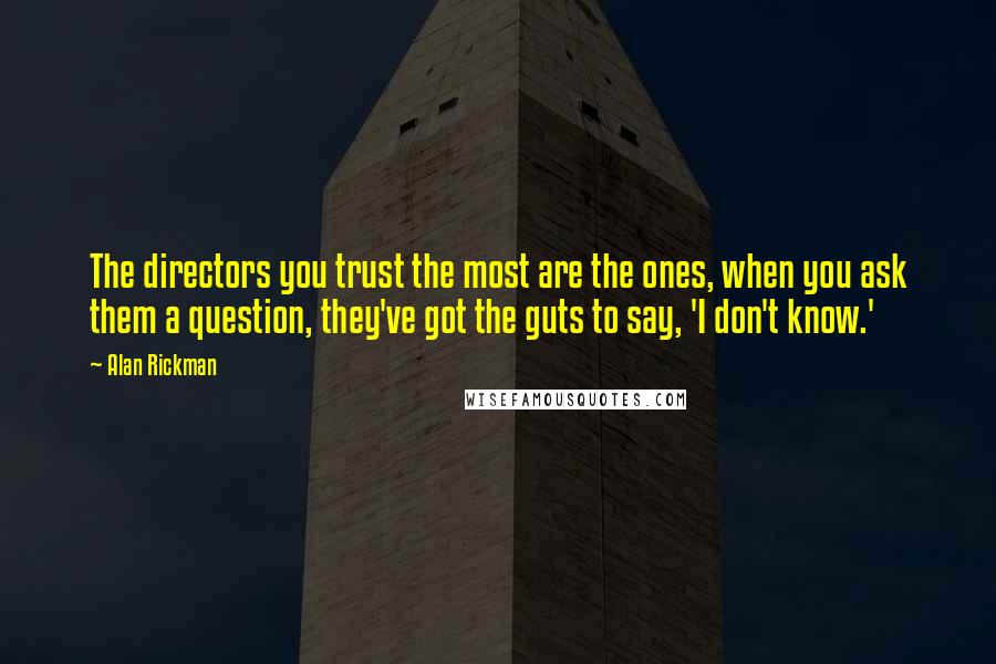 Alan Rickman quotes: The directors you trust the most are the ones, when you ask them a question, they've got the guts to say, 'I don't know.' Alan Rickman quotes: The directors you trust the most are the ones, when you ask them a question, they've got the guts to say, 'I don't know.'