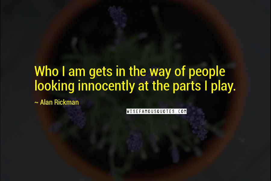 Alan Rickman quotes: Who I am gets in the way of people looking innocently at the parts I play.