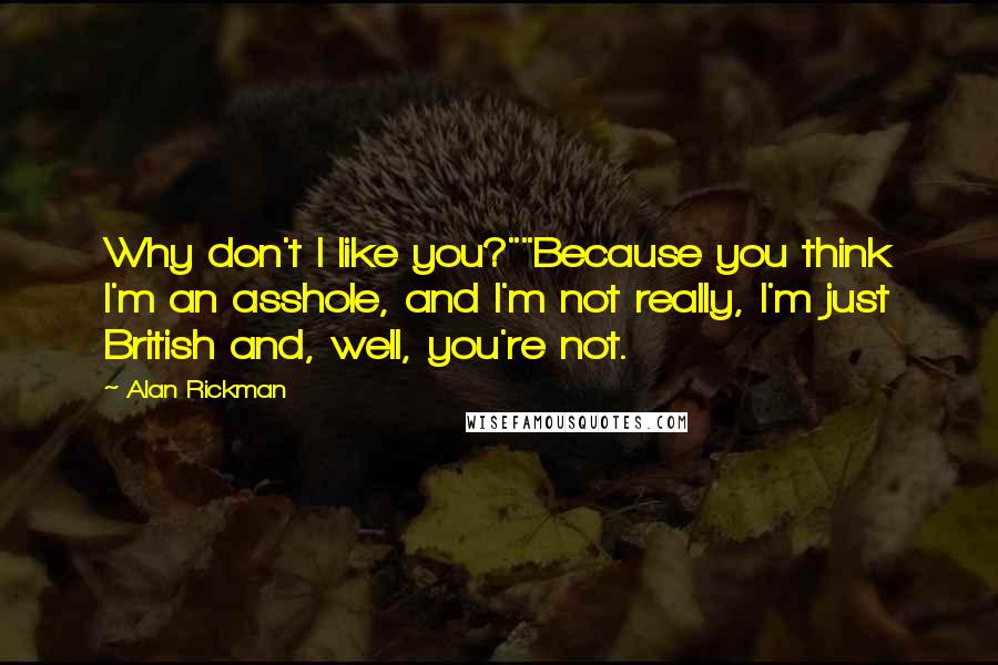 Alan Rickman quotes: Why don't I like you?""Because you think I'm an asshole, and I'm not really, I'm just British and, well, you're not. Alan Rickman quotes: Why don't I like you?""Because you think I'm an asshole, and I'm not really, I'm just British and, well, you're not.
