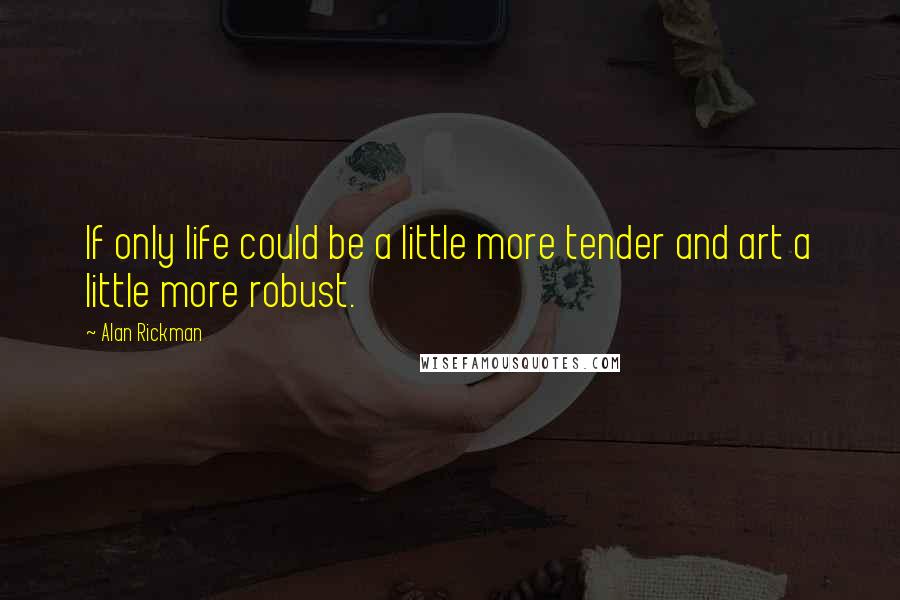 Alan Rickman quotes: If only life could be a little more tender and art a little more robust.