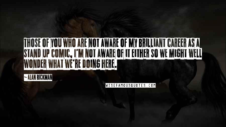 Alan Rickman quotes: Those of you who are not aware of my brilliant career as a stand up comic, I'm not aware of it either so we might well wonder what we're doing Alan Rickman quotes: Those of you who are not aware of my brilliant career as a stand up comic, I'm not aware of it either so we might well wonder what we're doing