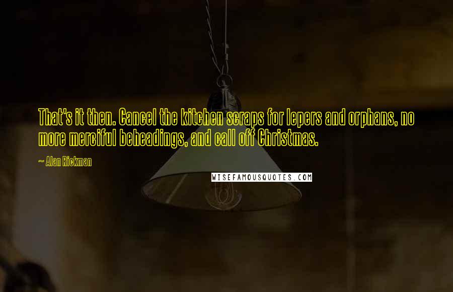 Alan Rickman quotes: That's it then. Cancel the kitchen scraps for lepers and orphans, no more merciful beheadings, and call off Christmas. Alan Rickman quotes: That's it then. Cancel the kitchen scraps for lepers and orphans, no more merciful beheadings, and call off Christmas.