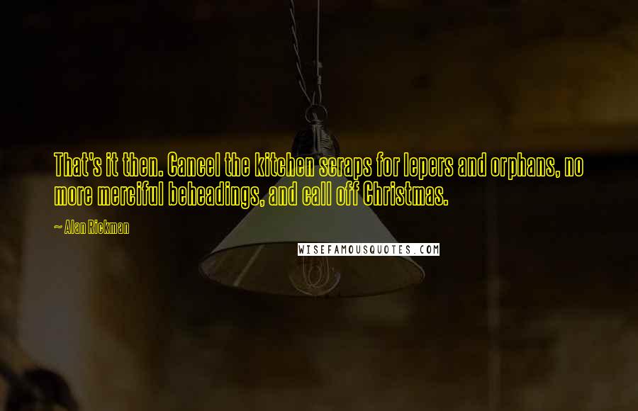 Alan Rickman quotes: That's it then. Cancel the kitchen scraps for lepers and orphans, no more merciful beheadings, and call off Christmas.