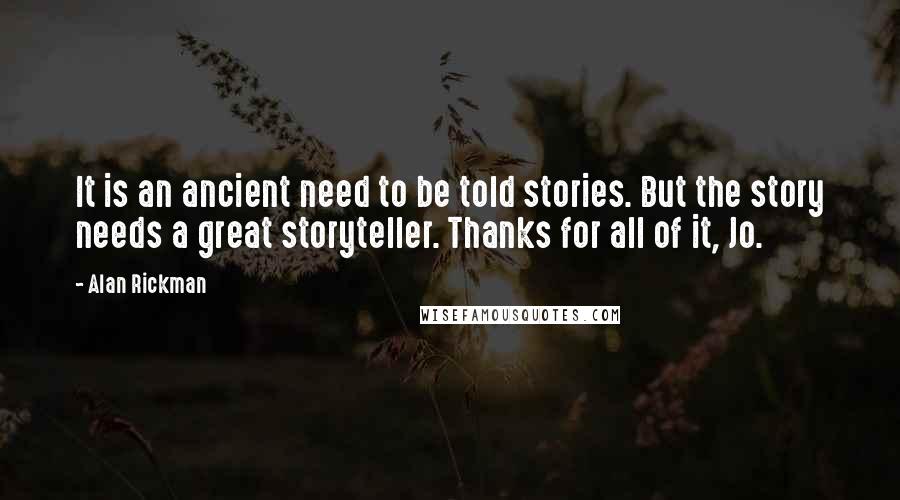 Alan Rickman quotes: It is an ancient need to be told stories. But the story needs a great storyteller. Thanks for all of it, Jo. Alan Rickman quotes: It is an ancient need to be told stories. But the story needs a great storyteller. Thanks for all of it, Jo.