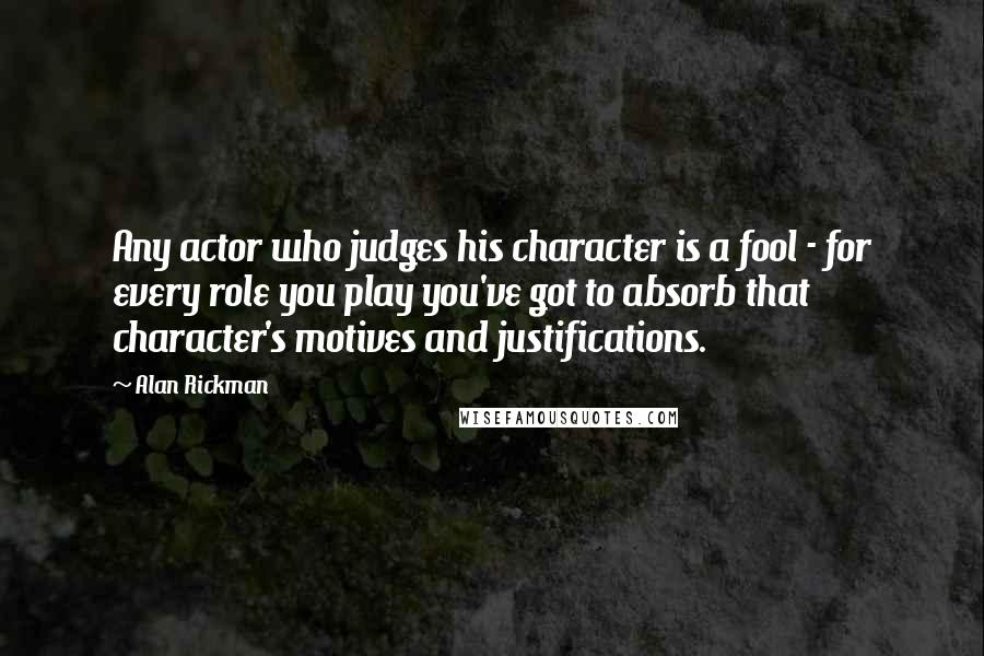 Alan Rickman quotes: Any actor who judges his character is a fool - for every role you play you've got to absorb that character's motives and justifications. Alan Rickman quotes: Any actor who judges his character is a fool - for every role you play you've got to absorb that character's motives and justifications.