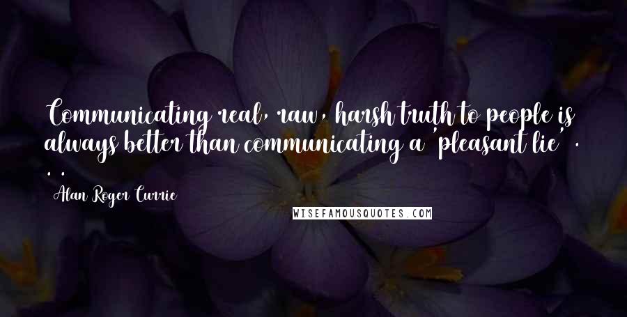 Alan Roger Currie quotes: Communicating real, raw, harsh truth to people is always better than communicating a 'pleasant lie' . . .