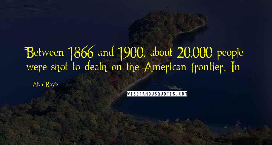 Alan Royle quotes: Between 1866 and 1900, about 20,000 people were shot to death on the American frontier. In