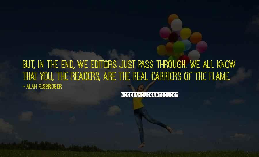 Alan Rusbridger quotes: But, in the end, we editors just pass through. We all know that you, the readers, are the real carriers of the flame. Alan Rusbridger quotes: But, in the end, we editors just pass through. We all know that you, the readers, are the real carriers of the flame.