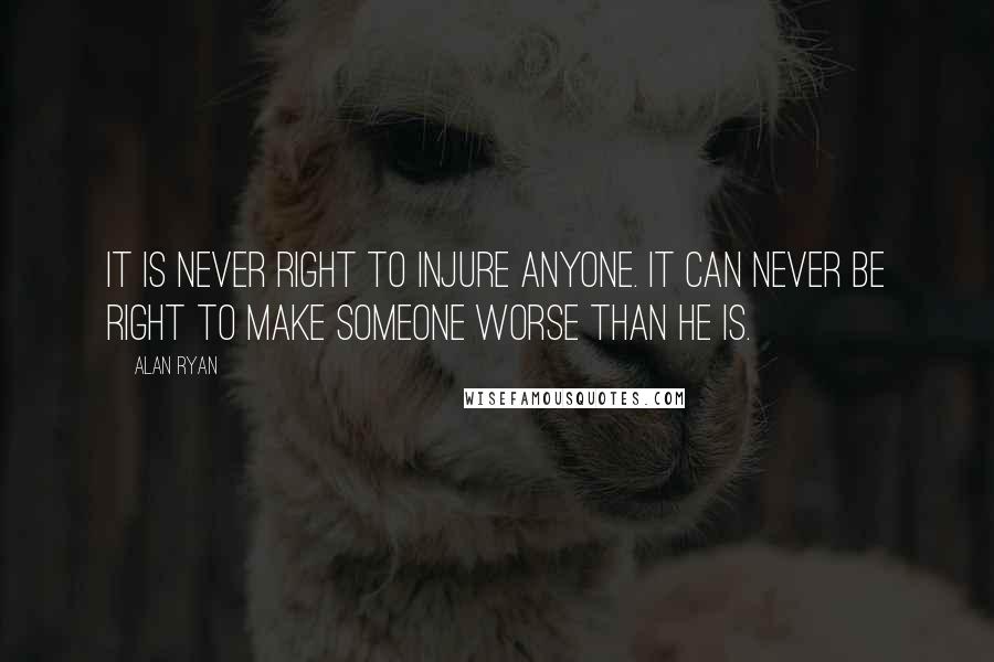 Alan Ryan quotes: It is never right to injure anyone. It can never be right to make someone worse than he is.