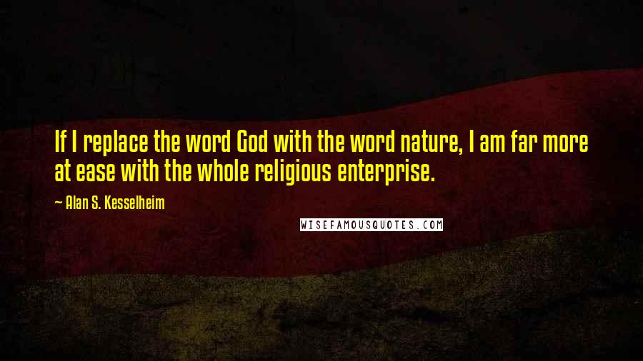 Alan S. Kesselheim quotes: If I replace the word God with the word nature, I am far more at ease with the whole religious enterprise. Alan S. Kesselheim quotes: If I replace the word God with the word nature, I am far more at ease with the whole religious enterprise.