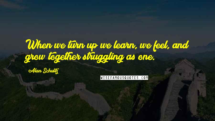 Alan Schultz quotes: When we turn up we learn, we feel, and grow together struggling as one.