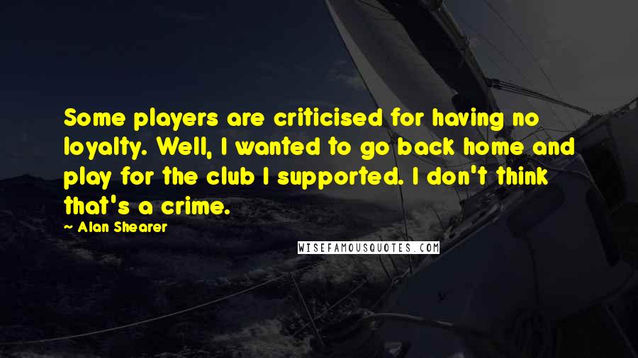 Alan Shearer quotes: Some players are criticised for having no loyalty. Well, I wanted to go back home and play for the club I supported. I don't think that's a crime. Alan Shearer quotes: Some players are criticised for having no loyalty. Well, I wanted to go back home and play for the club I supported. I don't think that's a crime.