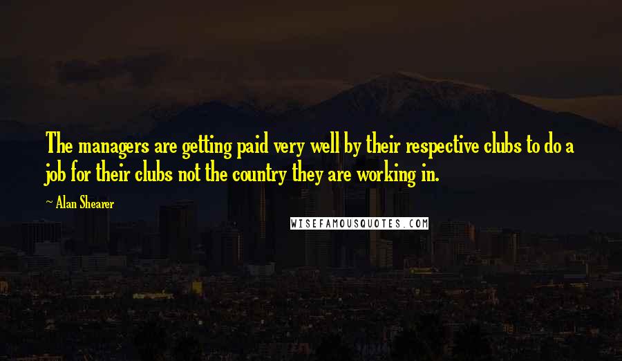 Alan Shearer quotes: The managers are getting paid very well by their respective clubs to do a job for their clubs not the country they are working in. Alan Shearer quotes: The managers are getting paid very well by their respective clubs to do a job for their clubs not the country they are working in.