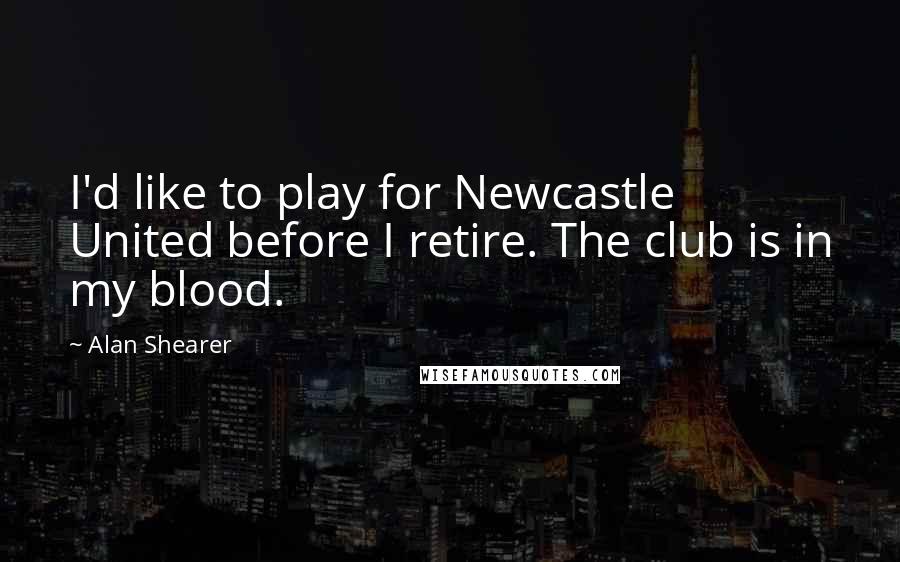 Alan Shearer quotes: I'd like to play for Newcastle United before I retire. The club is in my blood.