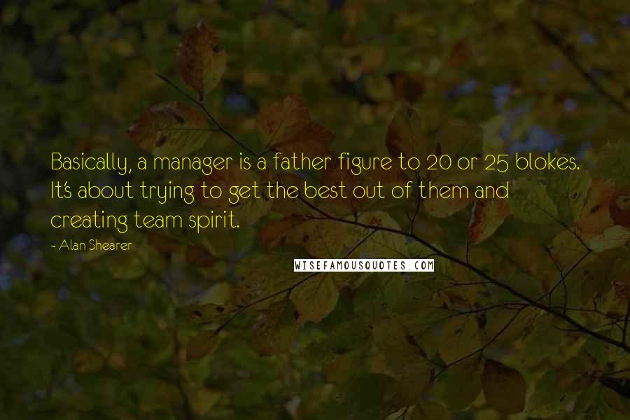 Alan Shearer quotes: Basically, a manager is a father figure to 20 or 25 blokes. It's about trying to get the best out of them and creating team spirit. Alan Shearer quotes: Basically, a manager is a father figure to 20 or 25 blokes. It's about trying to get the best out of them and creating team spirit.