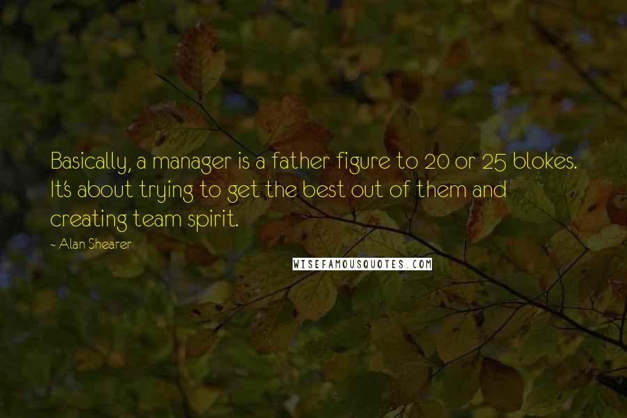 Alan Shearer quotes: Basically, a manager is a father figure to 20 or 25 blokes. It's about trying to get the best out of them and creating team spirit.