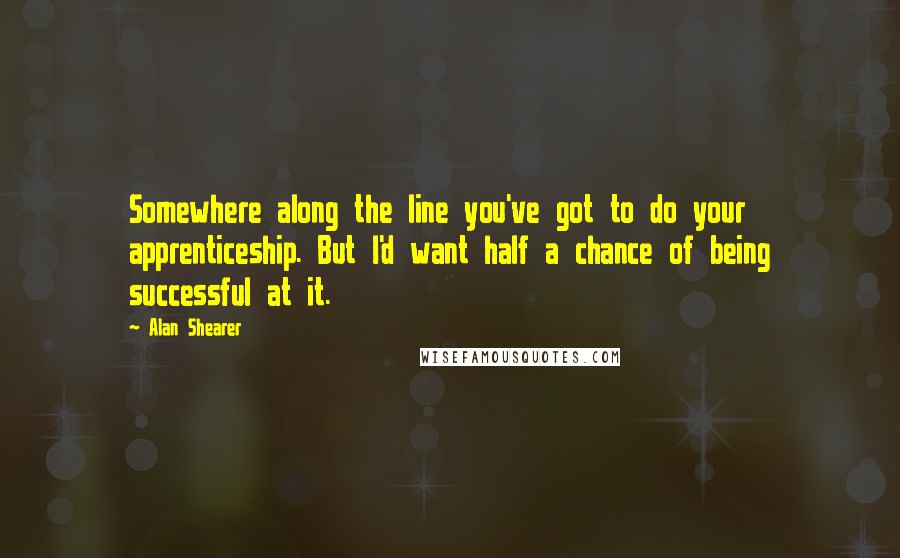 Alan Shearer quotes: Somewhere along the line you've got to do your apprenticeship. But I'd want half a chance of being successful at it. Alan Shearer quotes: Somewhere along the line you've got to do your apprenticeship. But I'd want half a chance of being successful at it.