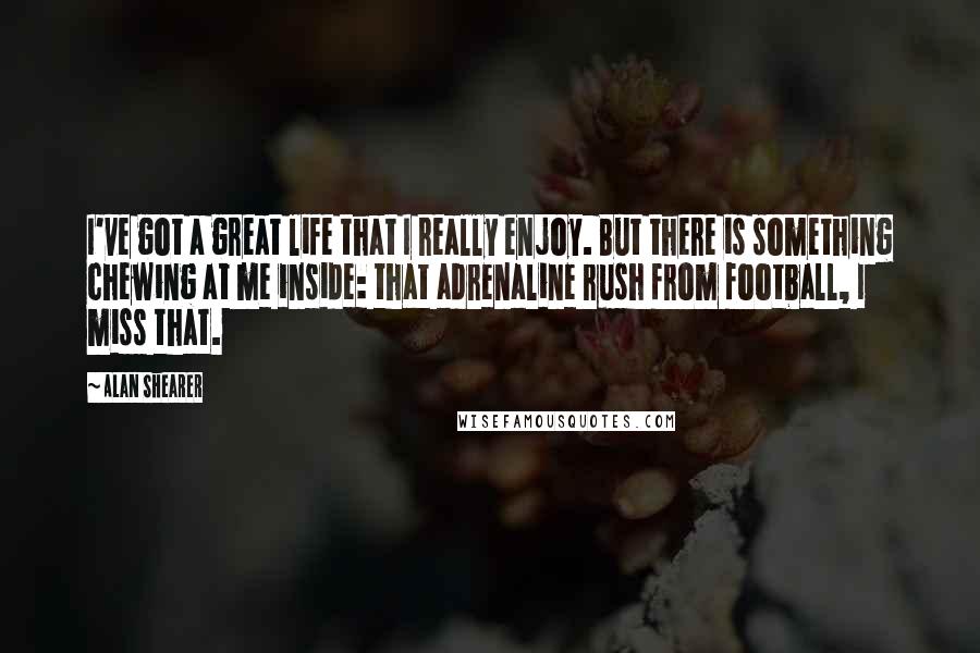 Alan Shearer quotes: I've got a great life that I really enjoy. But there is something chewing at me inside: that adrenaline rush from football, I miss that. Alan Shearer quotes: I've got a great life that I really enjoy. But there is something chewing at me inside: that adrenaline rush from football, I miss that.