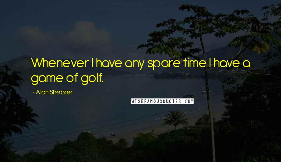 Alan Shearer quotes: Whenever I have any spare time I have a game of golf.
