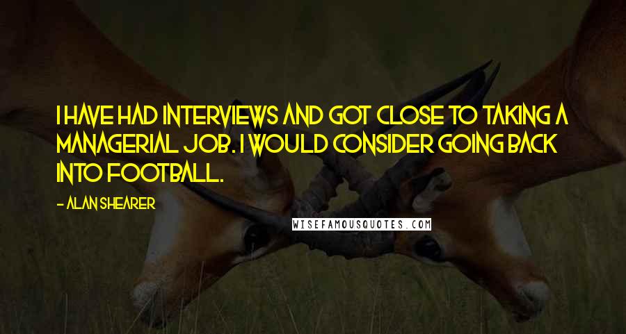 Alan Shearer quotes: I have had interviews and got close to taking a managerial job. I would consider going back into football. Alan Shearer quotes: I have had interviews and got close to taking a managerial job. I would consider going back into football.