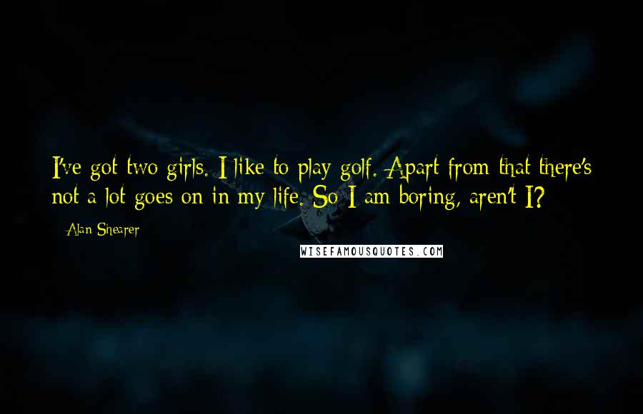 Alan Shearer quotes: I've got two girls. I like to play golf. Apart from that there's not a lot goes on in my life. So I am boring, aren't I? Alan Shearer quotes: I've got two girls. I like to play golf. Apart from that there's not a lot goes on in my life. So I am boring, aren't I?