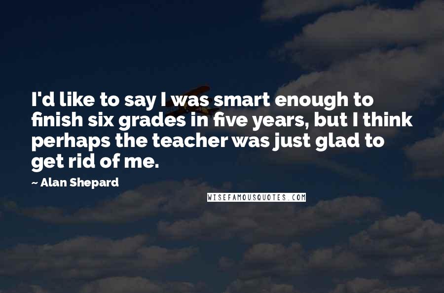 Alan Shepard quotes: I'd like to say I was smart enough to finish six grades in five years, but I think perhaps the teacher was just glad to get rid of me.