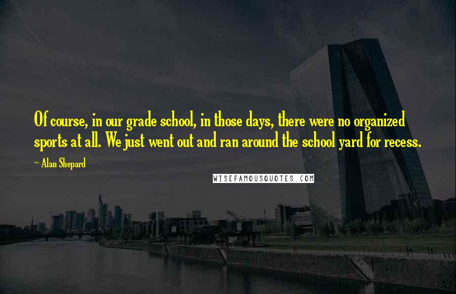 Alan Shepard quotes: Of course, in our grade school, in those days, there were no organized sports at all. We just went out and ran around the school yard for recess.