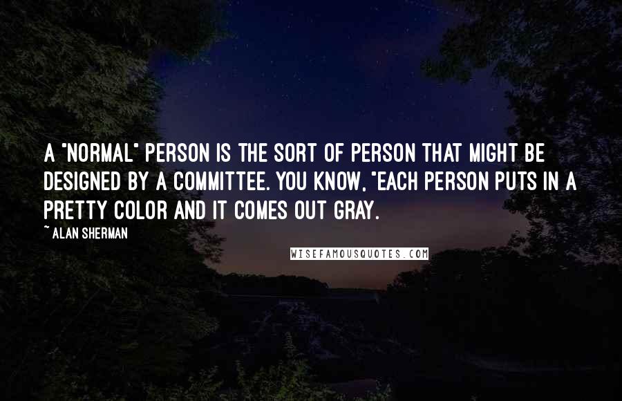 Alan Sherman quotes: A "Normal" person is the sort of person that might be designed by a committee. You know, "Each person puts in a pretty color and it comes out gray.