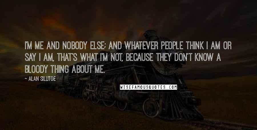 Alan Sillitoe quotes: I'm me and nobody else; and whatever people think I am or say I am, that's what I'm not, because they don't know a bloody thing about me.