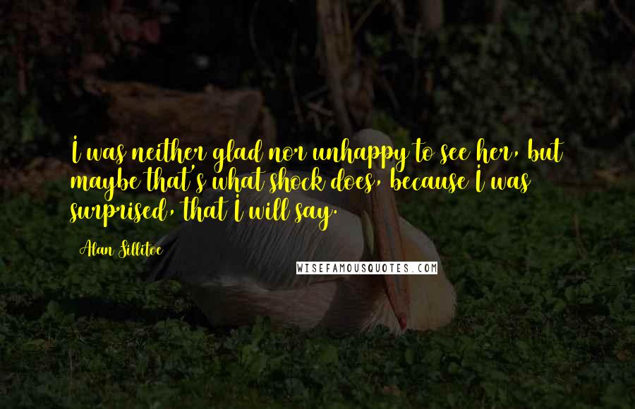 Alan Sillitoe quotes: I was neither glad nor unhappy to see her, but maybe that's what shock does, because I was surprised, that I will say.