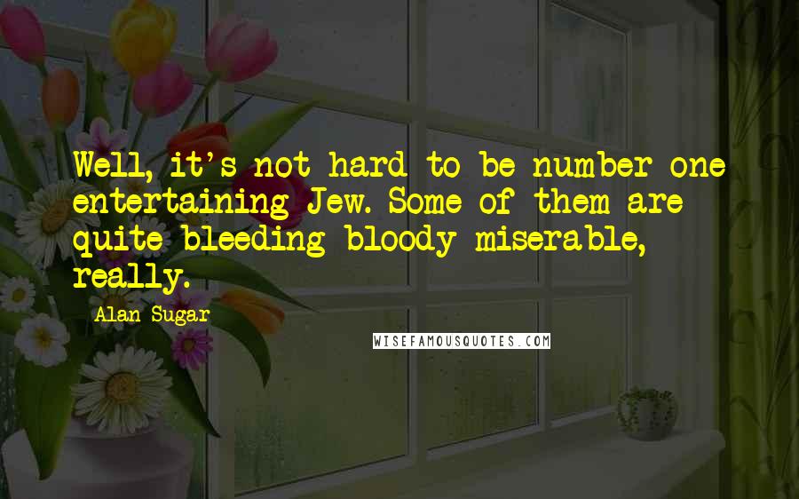 Alan Sugar quotes: Well, it's not hard to be number one entertaining Jew. Some of them are quite bleeding bloody miserable, really. Alan Sugar quotes: Well, it's not hard to be number one entertaining Jew. Some of them are quite bleeding bloody miserable, really.