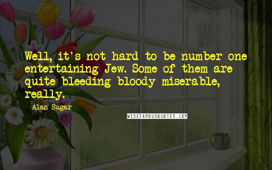 Alan Sugar quotes: Well, it's not hard to be number one entertaining Jew. Some of them are quite bleeding bloody miserable, really.