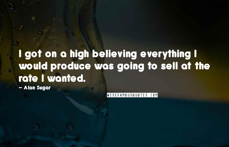 Alan Sugar quotes: I got on a high believing everything I would produce was going to sell at the rate I wanted.