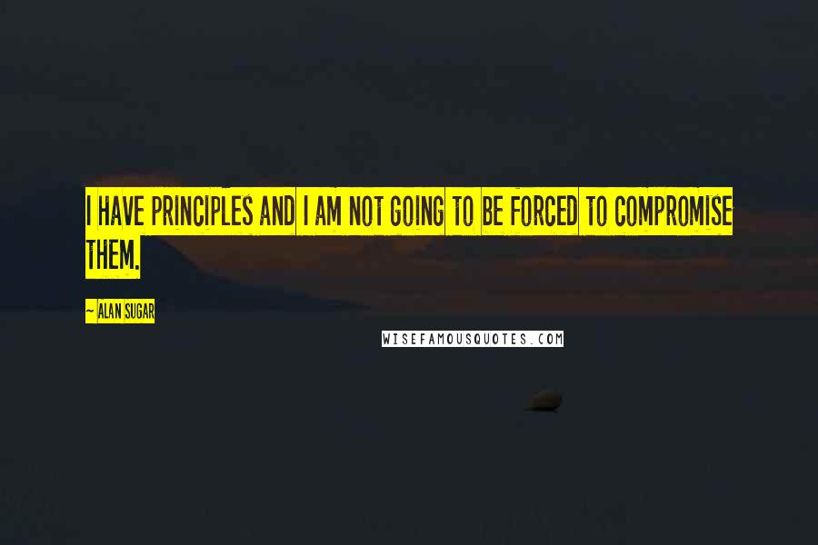 Alan Sugar quotes: I have principles and I am not going to be forced to compromise them.