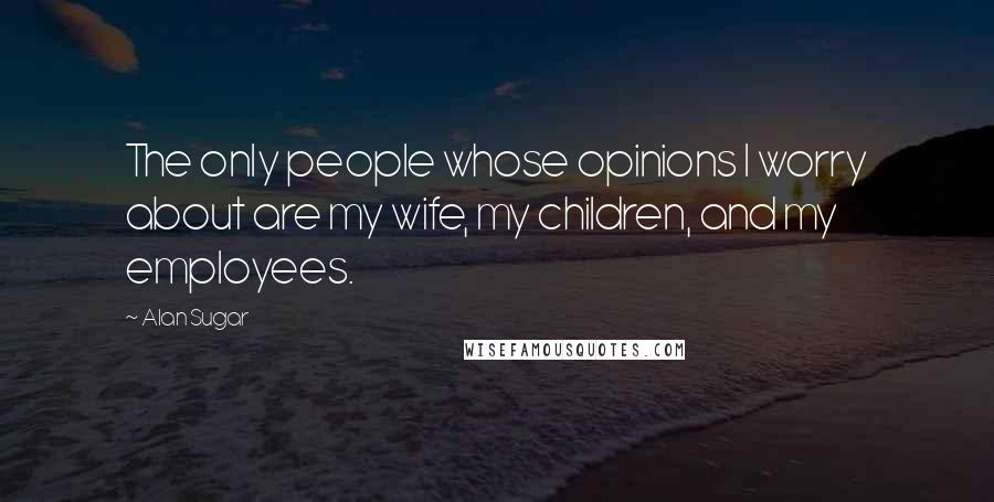 Alan Sugar quotes: The only people whose opinions I worry about are my wife, my children, and my employees.