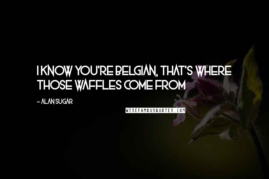 Alan Sugar quotes: I know you're Belgian, that's where those waffles come from