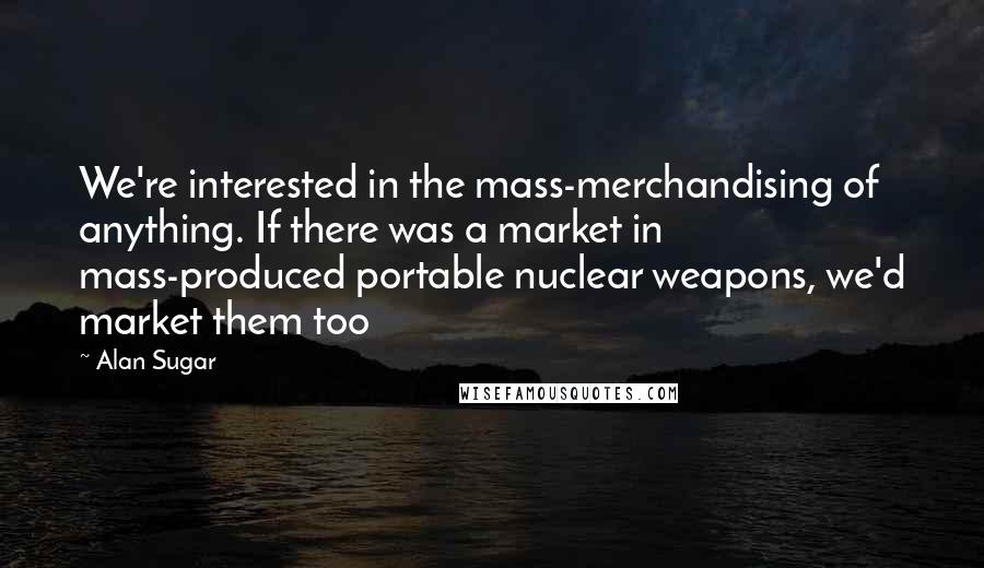 Alan Sugar quotes: We're interested in the mass-merchandising of anything. If there was a market in mass-produced portable nuclear weapons, we'd market them too