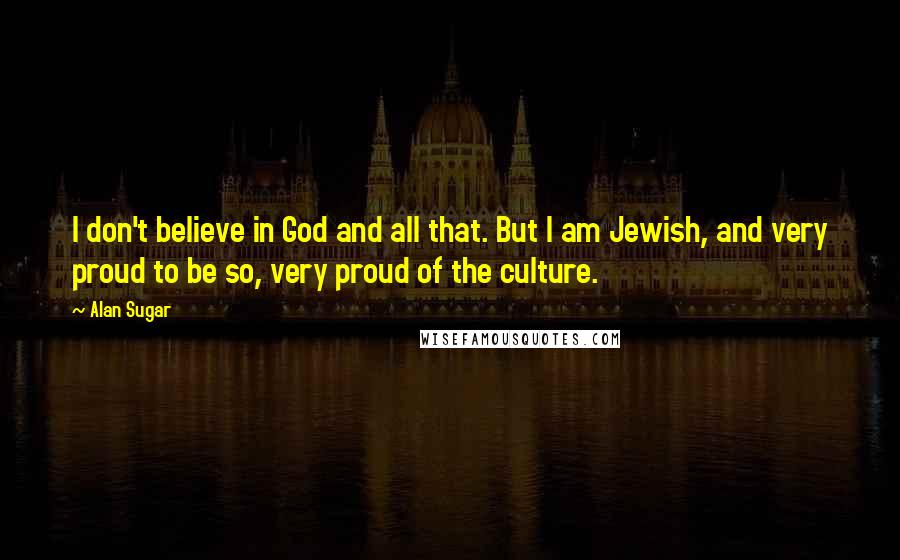 Alan Sugar quotes: I don't believe in God and all that. But I am Jewish, and very proud to be so, very proud of the culture.
