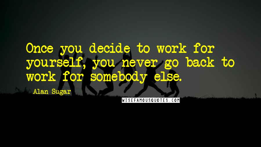 Alan Sugar quotes: Once you decide to work for yourself, you never go back to work for somebody else.