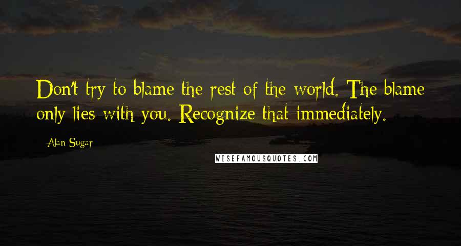 Alan Sugar quotes: Don't try to blame the rest of the world. The blame only lies with you. Recognize that immediately.