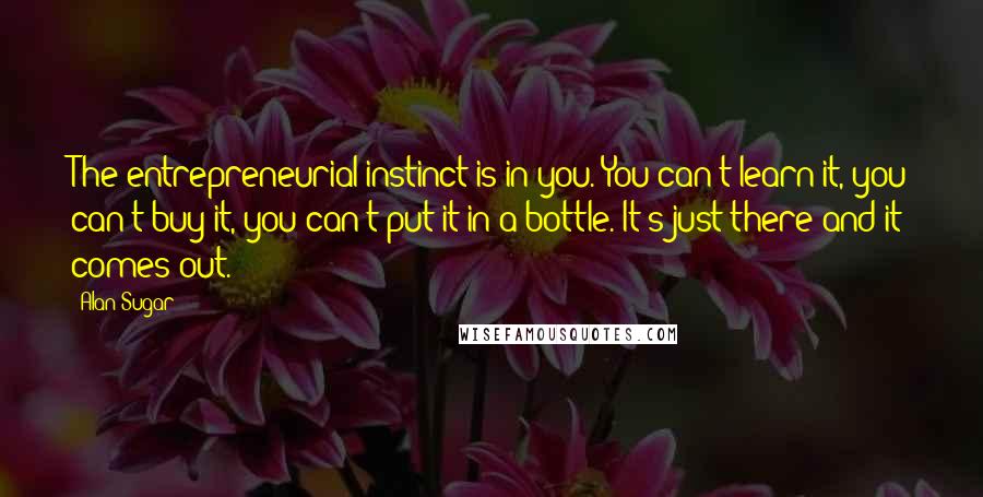 Alan Sugar quotes: The entrepreneurial instinct is in you. You can't learn it, you can't buy it, you can't put it in a bottle. It's just there and it comes out.