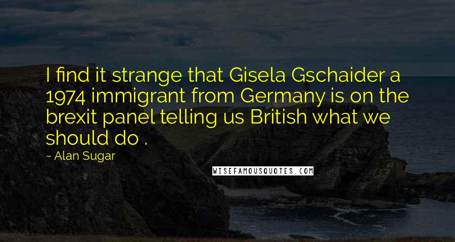 Alan Sugar quotes: I find it strange that Gisela Gschaider a 1974 immigrant from Germany is on the brexit panel telling us British what we should do .